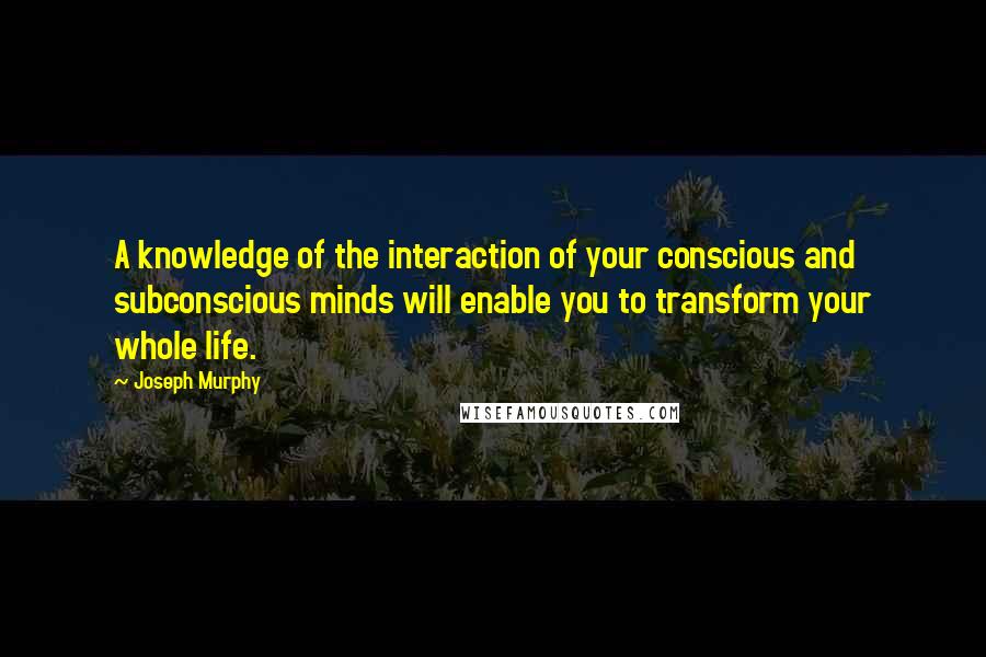 Joseph Murphy quotes: A knowledge of the interaction of your conscious and subconscious minds will enable you to transform your whole life.