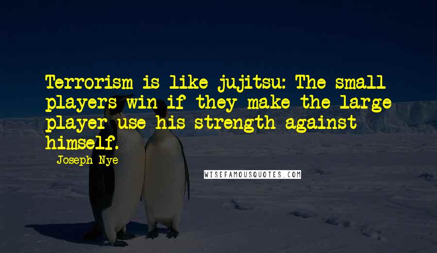 Joseph Nye quotes: Terrorism is like jujitsu: The small players win if they make the large player use his strength against himself. Joseph Nye quotes: Terrorism is like jujitsu: The small players win if they make the large player use his strength against himself.