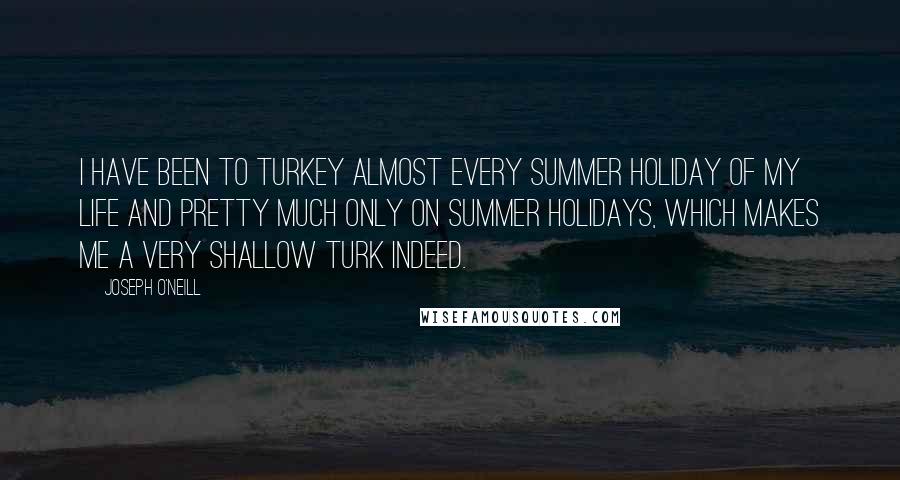 Joseph O'Neill quotes: I have been to Turkey almost every summer holiday of my life and pretty much only on summer holidays, which makes me a very shallow Turk indeed.
