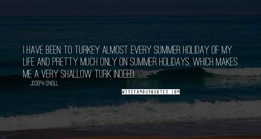 Joseph O'Neill quotes: I have been to Turkey almost every summer holiday of my life and pretty much only on summer holidays, which makes me a very shallow Turk indeed. Joseph O'Neill quotes: I have been to Turkey almost every summer holiday of my life and pretty much only on summer holidays, which makes me a very shallow Turk indeed.