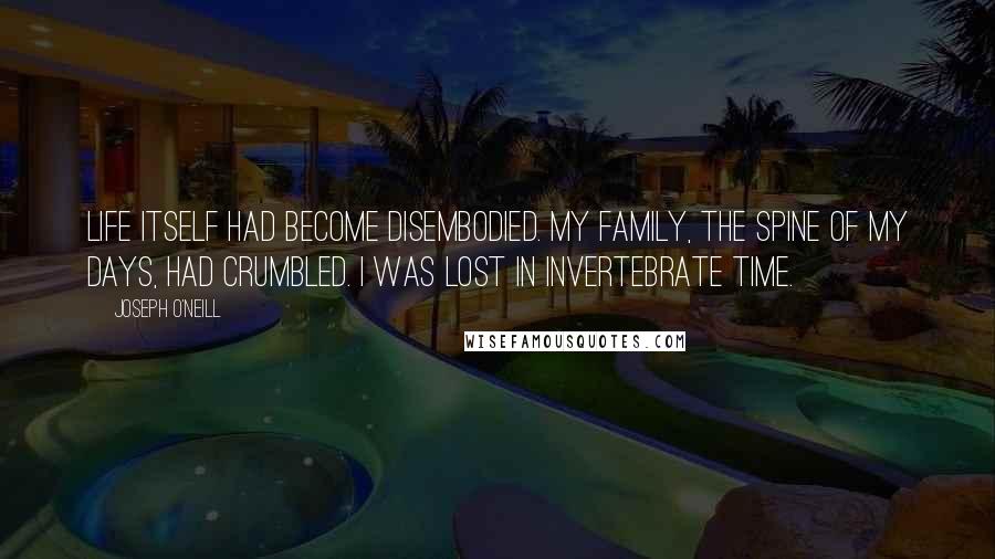 Joseph O'Neill quotes: Life itself had become disembodied. My family, the spine of my days, had crumbled. I was lost in invertebrate time. Joseph O'Neill quotes: Life itself had become disembodied. My family, the spine of my days, had crumbled. I was lost in invertebrate time.
