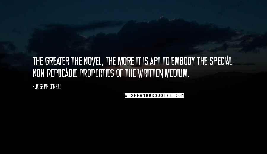 Joseph O'Neill quotes: The greater the novel, the more it is apt to embody the special, non-replicable properties of the written medium.