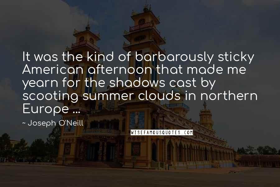 Joseph O'Neill quotes: It was the kind of barbarously sticky American afternoon that made me yearn for the shadows cast by scooting summer clouds in northern Europe ...