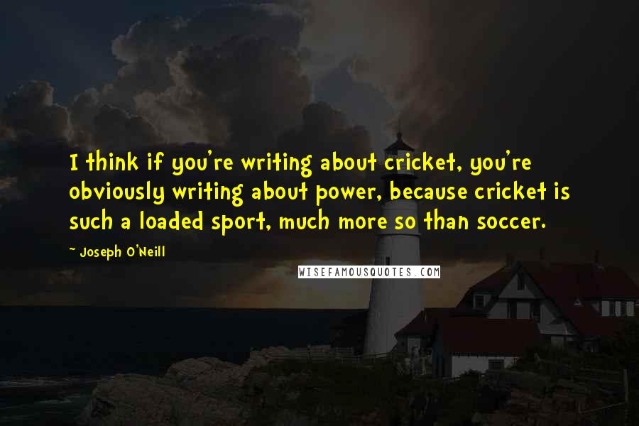 Joseph O'Neill quotes: I think if you're writing about cricket, you're obviously writing about power, because cricket is such a loaded sport, much more so than soccer.