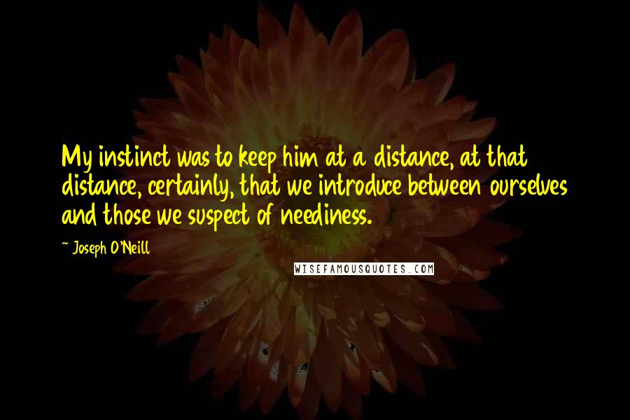 Joseph O'Neill quotes: My instinct was to keep him at a distance, at that distance, certainly, that we introduce between ourselves and those we suspect of neediness. Joseph O'Neill quotes: My instinct was to keep him at a distance, at that distance, certainly, that we introduce between ourselves and those we suspect of neediness.