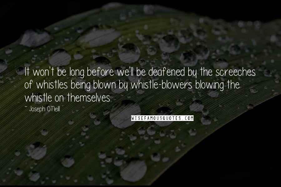 Joseph O'Neill quotes: It won't be long before we'll be deafened by the screeches of whistles being blown by whistle-blowers blowing the whistle on themselves.