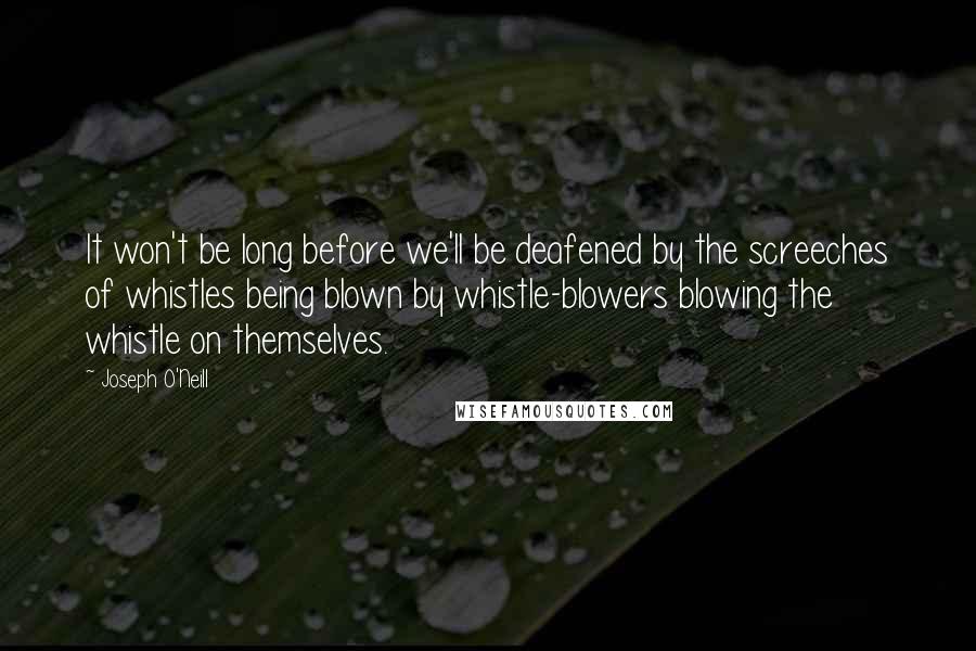 Joseph O'Neill quotes: It won't be long before we'll be deafened by the screeches of whistles being blown by whistle-blowers blowing the whistle on themselves. Joseph O'Neill quotes: It won't be long before we'll be deafened by the screeches of whistles being blown by whistle-blowers blowing the whistle on themselves.