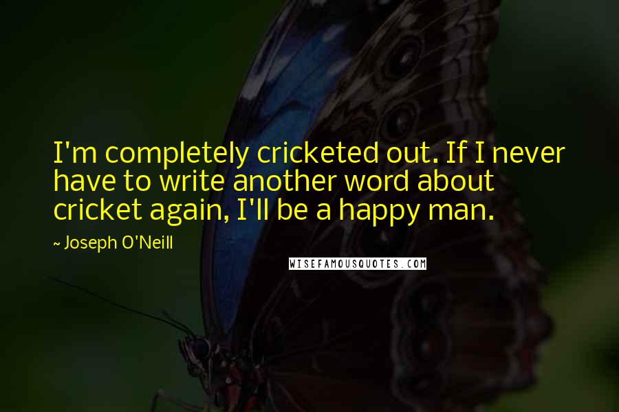 Joseph O'Neill quotes: I'm completely cricketed out. If I never have to write another word about cricket again, I'll be a happy man. Joseph O'Neill quotes: I'm completely cricketed out. If I never have to write another word about cricket again, I'll be a happy man.