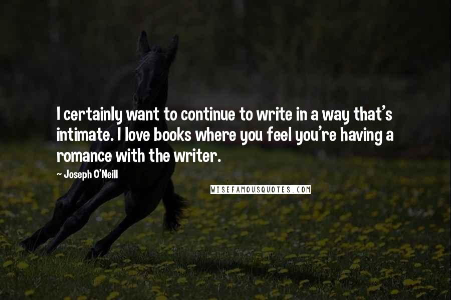 Joseph O'Neill quotes: I certainly want to continue to write in a way that's intimate. I love books where you feel you're having a romance with the writer. Joseph O'Neill quotes: I certainly want to continue to write in a way that's intimate. I love books where you feel you're having a romance with the writer.