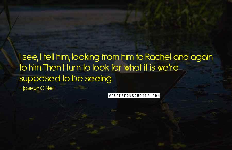 Joseph O'Neill quotes: I see, I tell him, looking from him to Rachel and again to him.Then I turn to look for what it is we're supposed to be seeing. Joseph O'Neill quotes: I see, I tell him, looking from him to Rachel and again to him.Then I turn to look for what it is we're supposed to be seeing.