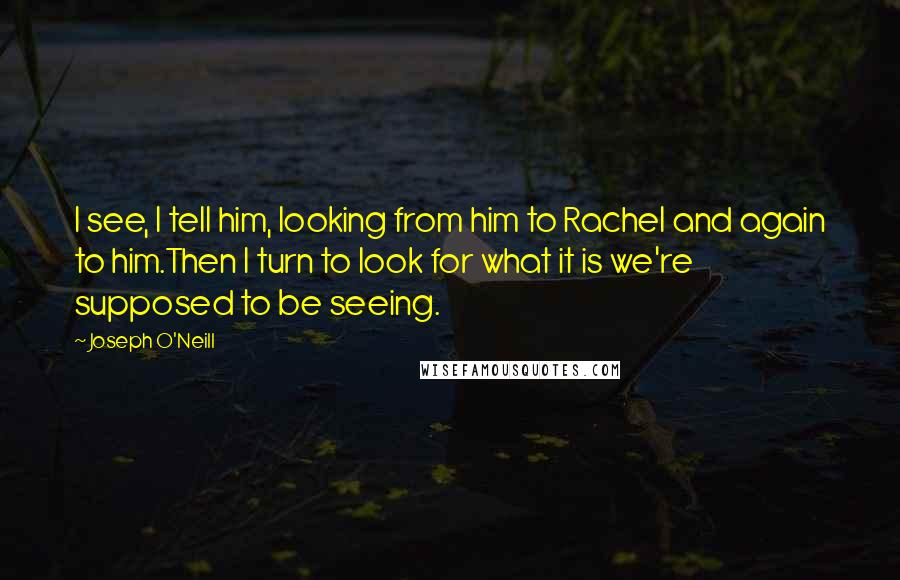 Joseph O'Neill quotes: I see, I tell him, looking from him to Rachel and again to him.Then I turn to look for what it is we're supposed to be seeing.