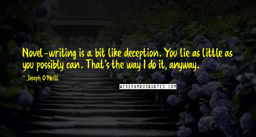Joseph O'Neill quotes: Novel-writing is a bit like deception. You lie as little as you possibly can. That's the way I do it, anyway. Joseph O'Neill quotes: Novel-writing is a bit like deception. You lie as little as you possibly can. That's the way I do it, anyway.