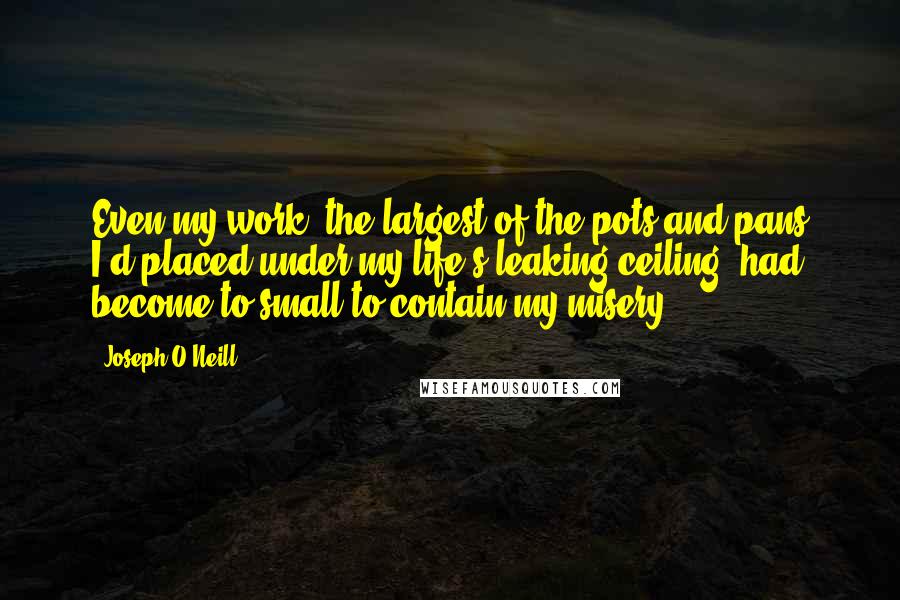 Joseph O'Neill quotes: Even my work, the largest of the pots and pans I'd placed under my life's leaking ceiling, had become to small to contain my misery. Joseph O'Neill quotes: Even my work, the largest of the pots and pans I'd placed under my life's leaking ceiling, had become to small to contain my misery.