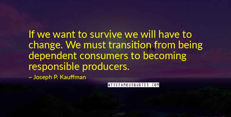 Joseph P. Kauffman quotes: If we want to survive we will have to change. We must transition from being dependent consumers to becoming responsible producers. Joseph P. Kauffman quotes: If we want to survive we will have to change. We must transition from being dependent consumers to becoming responsible producers.