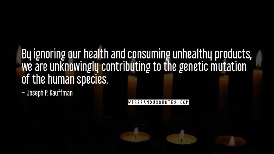 Joseph P. Kauffman quotes: By ignoring our health and consuming unhealthy products, we are unknowingly contributing to the genetic mutation of the human species.