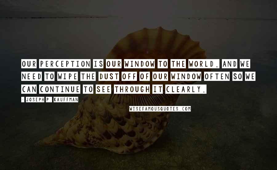 Joseph P. Kauffman quotes: Our perception is our window to the world, and we need to wipe the dust off of our window often so we can continue to see through it clearly. Joseph P. Kauffman quotes: Our perception is our window to the world, and we need to wipe the dust off of our window often so we can continue to see through it clearly.