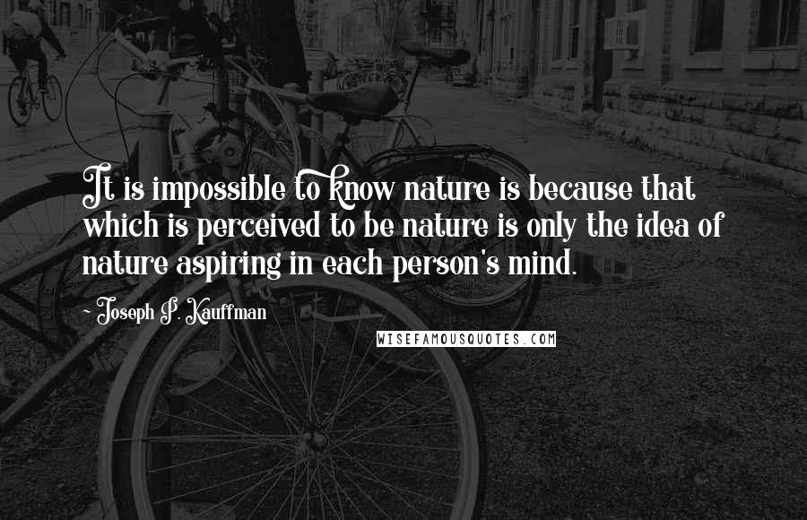 Joseph P. Kauffman quotes: It is impossible to know nature is because that which is perceived to be nature is only the idea of nature aspiring in each person's mind. Joseph P. Kauffman quotes: It is impossible to know nature is because that which is perceived to be nature is only the idea of nature aspiring in each person's mind.
