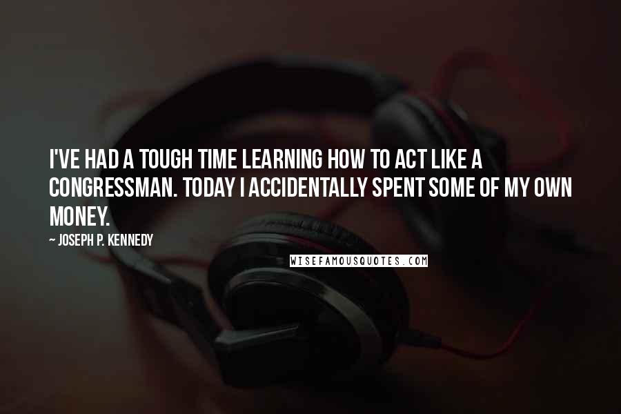 Joseph P. Kennedy quotes: I've had a tough time learning how to act like a congressman. Today I accidentally spent some of my own money. Joseph P. Kennedy quotes: I've had a tough time learning how to act like a congressman. Today I accidentally spent some of my own money.