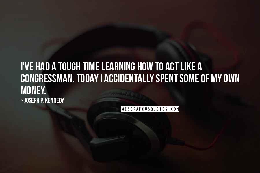 Joseph P. Kennedy quotes: I've had a tough time learning how to act like a congressman. Today I accidentally spent some of my own money.