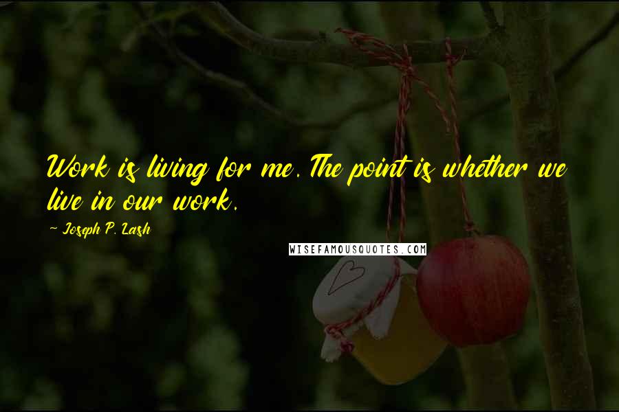 Joseph P. Lash quotes: Work is living for me. The point is whether we live in our work.