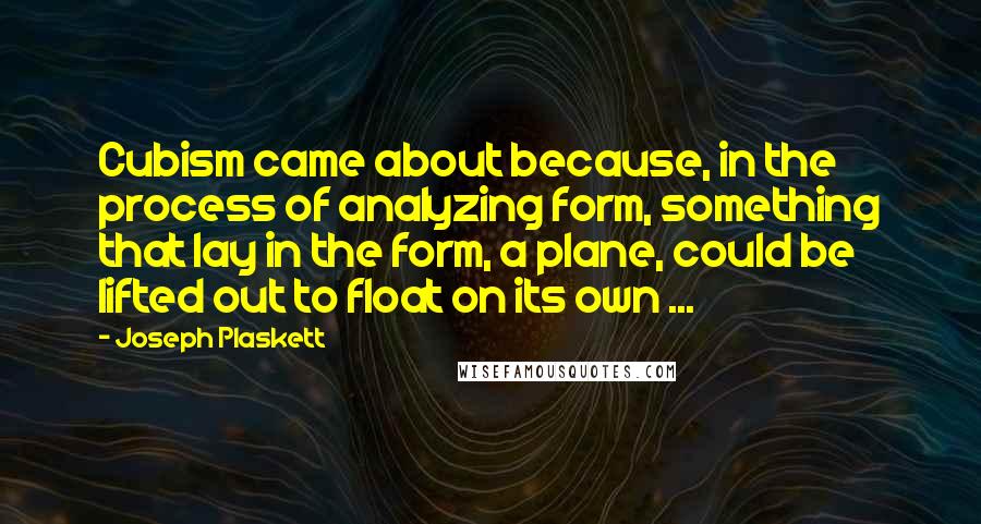 Joseph Plaskett quotes: Cubism came about because, in the process of analyzing form, something that lay in the form, a plane, could be lifted out to float on its own ...