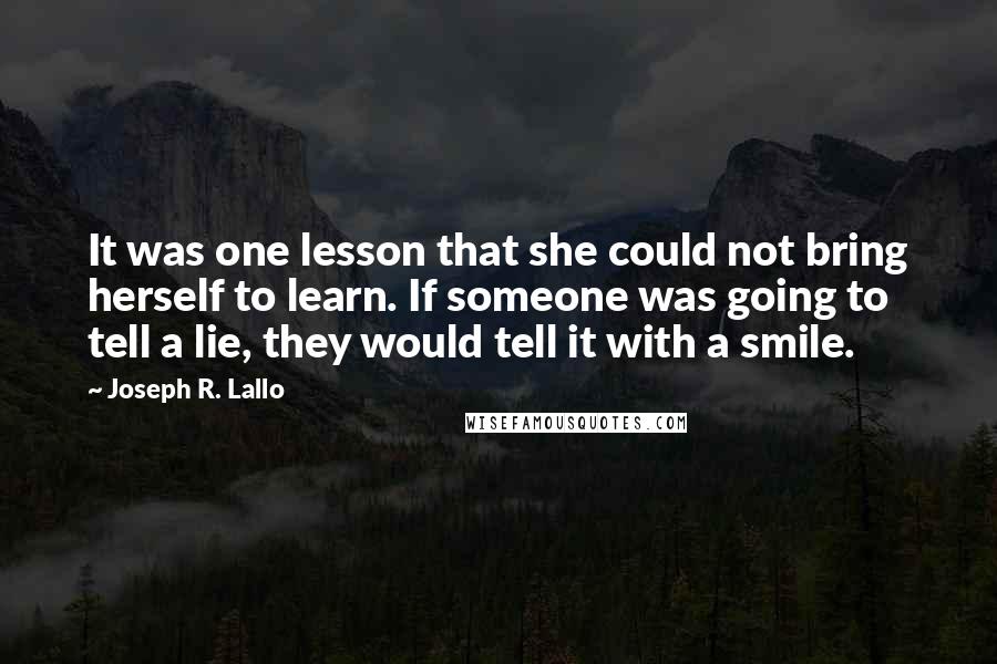 Joseph R. Lallo quotes: It was one lesson that she could not bring herself to learn. If someone was going to tell a lie, they would tell it with a smile. Joseph R. Lallo quotes: It was one lesson that she could not bring herself to learn. If someone was going to tell a lie, they would tell it with a smile.