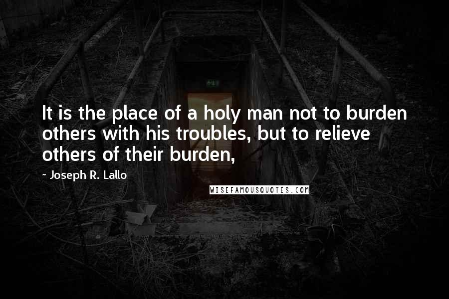 Joseph R. Lallo quotes: It is the place of a holy man not to burden others with his troubles, but to relieve others of their burden, Joseph R. Lallo quotes: It is the place of a holy man not to burden others with his troubles, but to relieve others of their burden,
