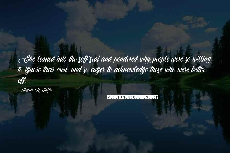 Joseph R. Lallo quotes: She leaned into the soft seat and pondered why people were so willing to ignore their own, and so eager to acknowledge those who were better off. Joseph R. Lallo quotes: She leaned into the soft seat and pondered why people were so willing to ignore their own, and so eager to acknowledge those who were better off.