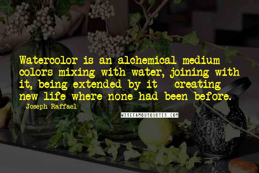 Joseph Raffael quotes: Watercolor is an alchemical medium - colors mixing with water, joining with it, being extended by it - creating new life where none had been before. Joseph Raffael quotes: Watercolor is an alchemical medium - colors mixing with water, joining with it, being extended by it - creating new life where none had been before.