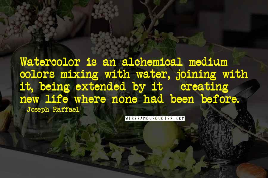 Joseph Raffael quotes: Watercolor is an alchemical medium - colors mixing with water, joining with it, being extended by it - creating new life where none had been before.