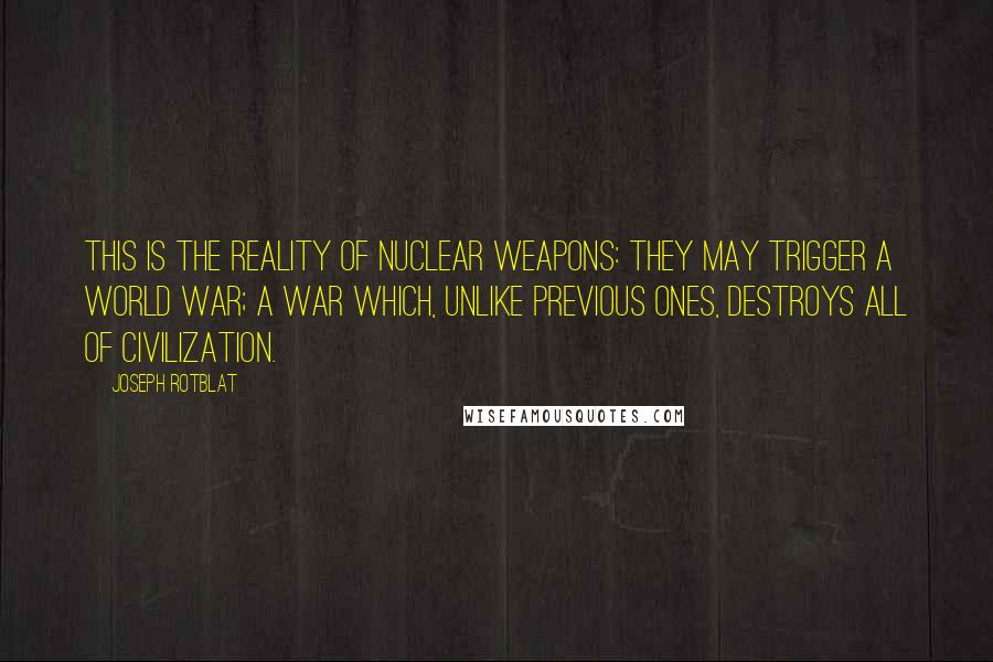 Joseph Rotblat quotes: This is the reality of nuclear weapons: they may trigger a world war; a war which, unlike previous ones, destroys all of civilization.