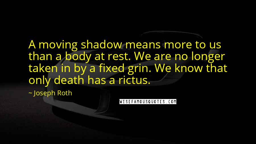 Joseph Roth quotes: A moving shadow means more to us than a body at rest. We are no longer taken in by a fixed grin. We know that only death has a rictus.