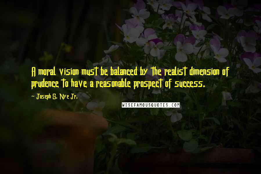 Joseph S. Nye Jr. quotes: A moral vision must be balanced by the realist dimension of prudence to have a reasonable prospect of success.