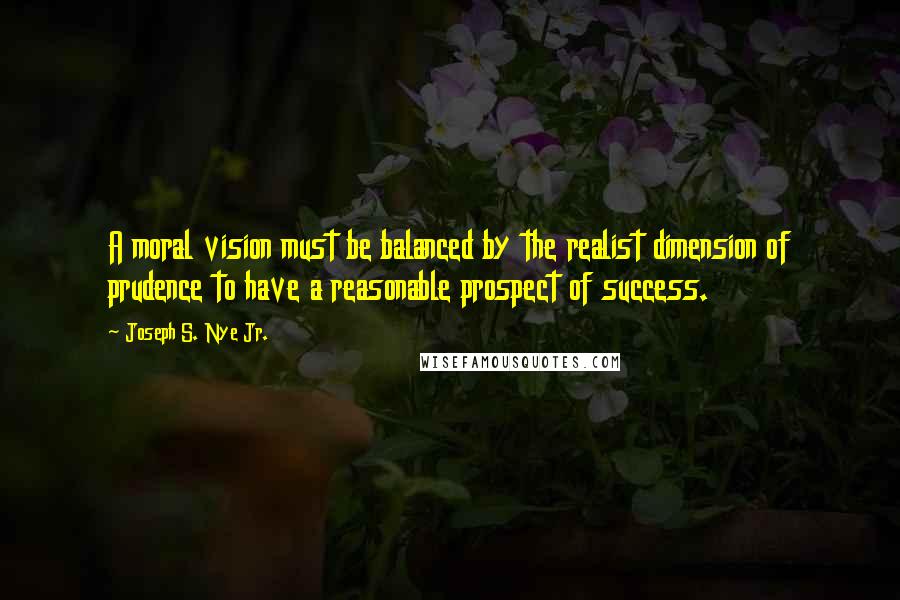 Joseph S. Nye Jr. quotes: A moral vision must be balanced by the realist dimension of prudence to have a reasonable prospect of success. Joseph S. Nye Jr. quotes: A moral vision must be balanced by the realist dimension of prudence to have a reasonable prospect of success.