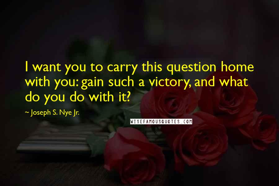 Joseph S. Nye Jr. quotes: I want you to carry this question home with you: gain such a victory, and what do you do with it?