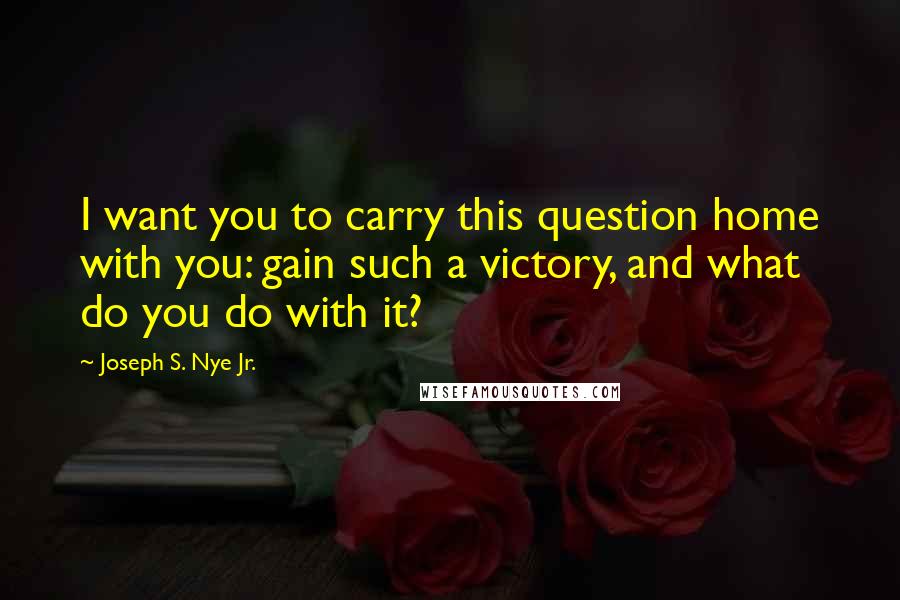 Joseph S. Nye Jr. quotes: I want you to carry this question home with you: gain such a victory, and what do you do with it? Joseph S. Nye Jr. quotes: I want you to carry this question home with you: gain such a victory, and what do you do with it?