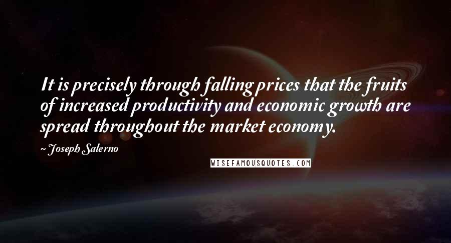 Joseph Salerno quotes: It is precisely through falling prices that the fruits of increased productivity and economic growth are spread throughout the market economy. Joseph Salerno quotes: It is precisely through falling prices that the fruits of increased productivity and economic growth are spread throughout the market economy.
