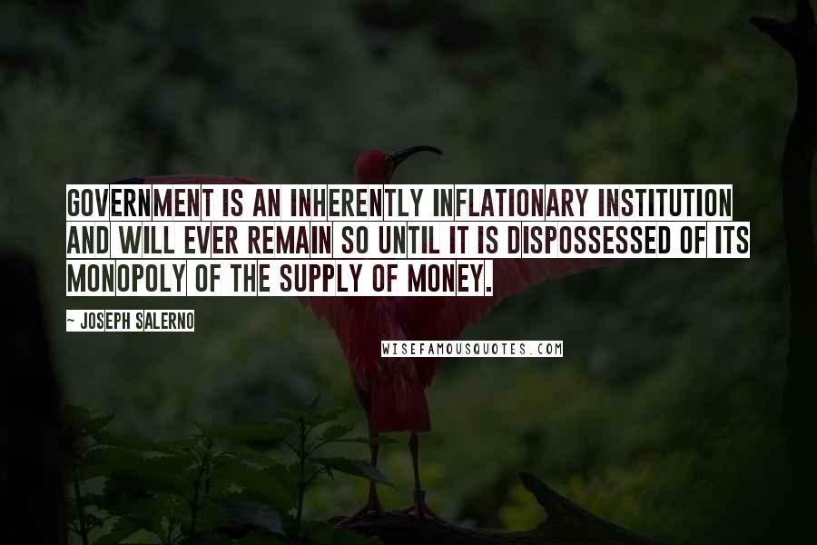 Joseph Salerno quotes: Government is an inherently inflationary institution and will ever remain so until it is dispossessed of its monopoly of the supply of money. Joseph Salerno quotes: Government is an inherently inflationary institution and will ever remain so until it is dispossessed of its monopoly of the supply of money.