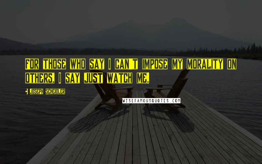 Joseph Scheidler quotes: For those who say I can't impose my morality on others, I say just watch me.