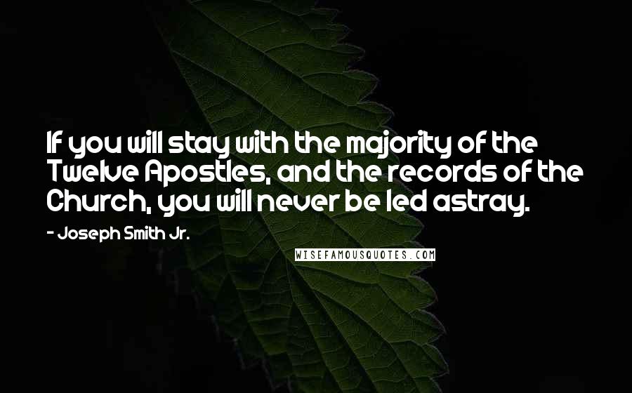 Joseph Smith Jr. quotes: If you will stay with the majority of the Twelve Apostles, and the records of the Church, you will never be led astray. Joseph Smith Jr. quotes: If you will stay with the majority of the Twelve Apostles, and the records of the Church, you will never be led astray.