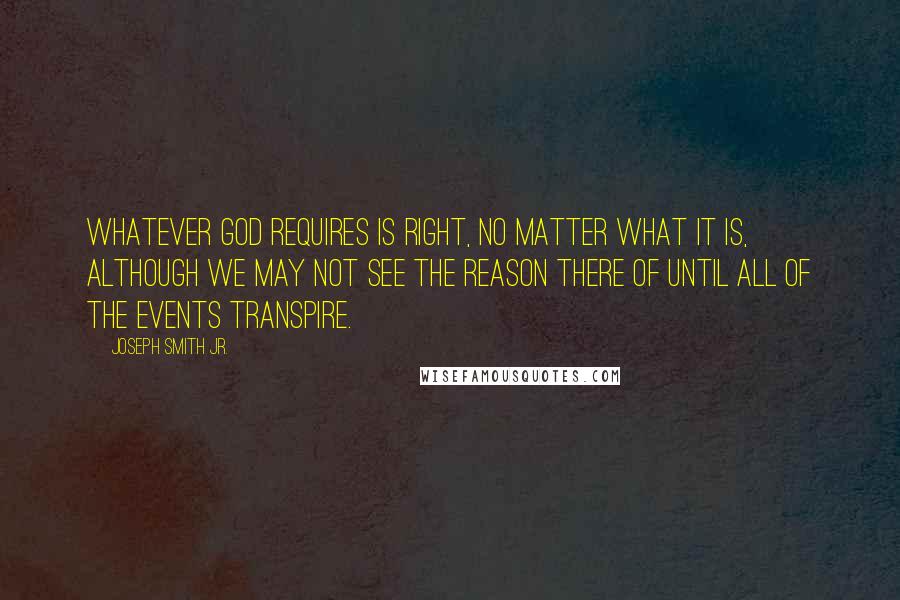 Joseph Smith Jr. quotes: Whatever God requires is right, no matter what it is, although we may not see the reason there of until all of the events transpire. Joseph Smith Jr. quotes: Whatever God requires is right, no matter what it is, although we may not see the reason there of until all of the events transpire.