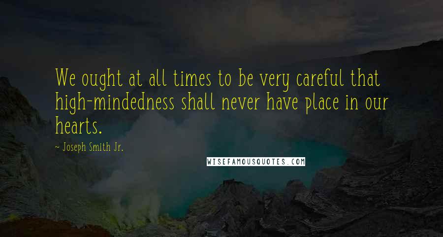 Joseph Smith Jr. quotes: We ought at all times to be very careful that high-mindedness shall never have place in our hearts.