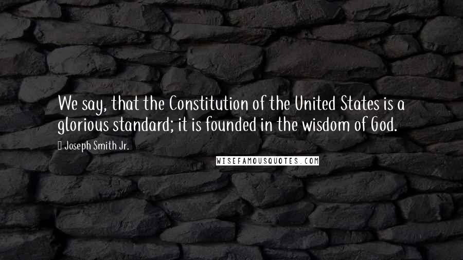 Joseph Smith Jr. quotes: We say, that the Constitution of the United States is a glorious standard; it is founded in the wisdom of God.