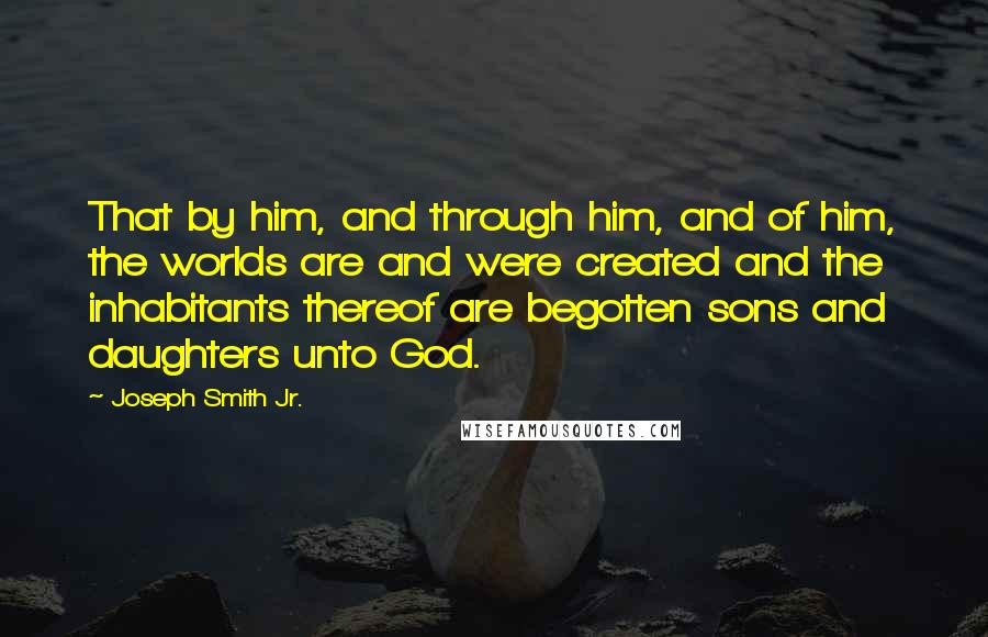 Joseph Smith Jr. quotes: That by him, and through him, and of him, the worlds are and were created and the inhabitants thereof are begotten sons and daughters unto God. Joseph Smith Jr. quotes: That by him, and through him, and of him, the worlds are and were created and the inhabitants thereof are begotten sons and daughters unto God.