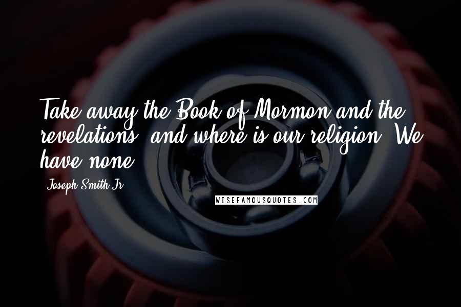 Joseph Smith Jr. quotes: Take away the Book of Mormon and the revelations, and where is our religion? We have none.