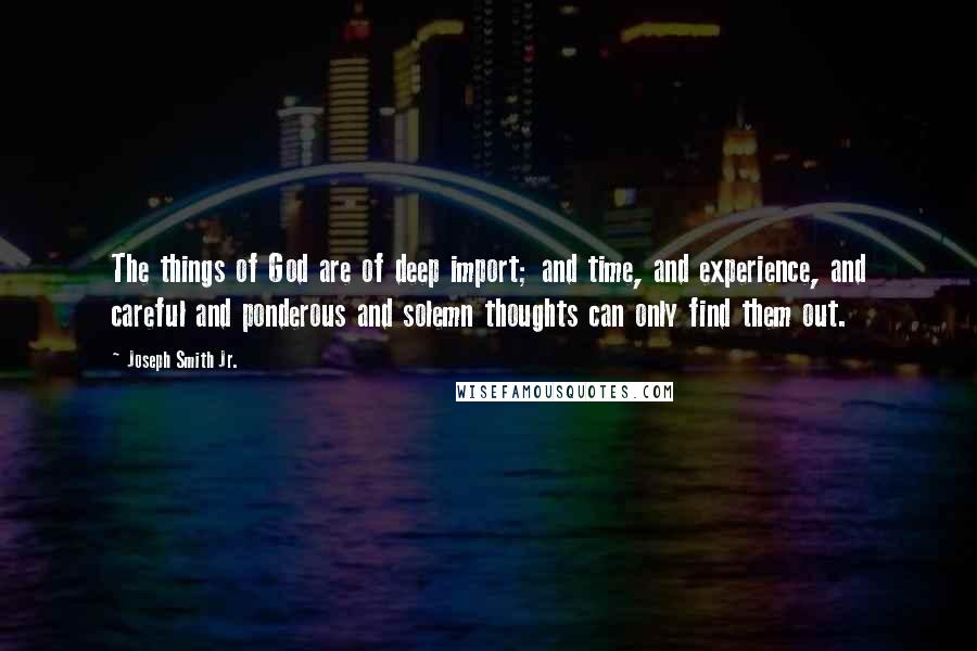 Joseph Smith Jr. quotes: The things of God are of deep import; and time, and experience, and careful and ponderous and solemn thoughts can only find them out. Joseph Smith Jr. quotes: The things of God are of deep import; and time, and experience, and careful and ponderous and solemn thoughts can only find them out.