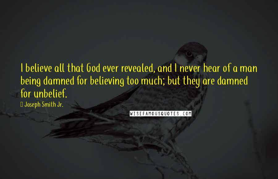 Joseph Smith Jr. quotes: I believe all that God ever revealed, and I never hear of a man being damned for believing too much; but they are damned for unbelief. Joseph Smith Jr. quotes: I believe all that God ever revealed, and I never hear of a man being damned for believing too much; but they are damned for unbelief.
