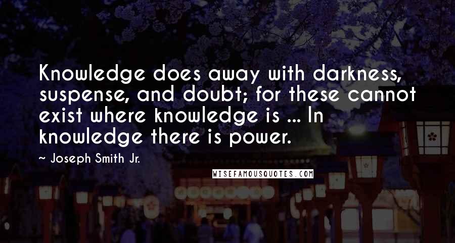 Joseph Smith Jr. quotes: Knowledge does away with darkness, suspense, and doubt; for these cannot exist where knowledge is ... In knowledge there is power. Joseph Smith Jr. quotes: Knowledge does away with darkness, suspense, and doubt; for these cannot exist where knowledge is ... In knowledge there is power.