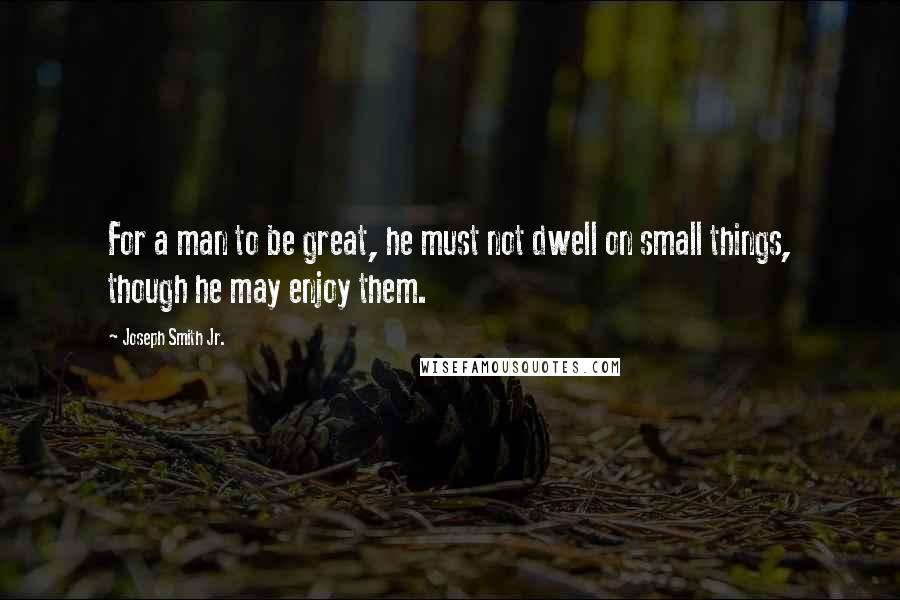 Joseph Smith Jr. quotes: For a man to be great, he must not dwell on small things, though he may enjoy them.