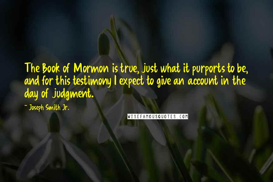 Joseph Smith Jr. quotes: The Book of Mormon is true, just what it purports to be, and for this testimony I expect to give an account in the day of judgment. Joseph Smith Jr. quotes: The Book of Mormon is true, just what it purports to be, and for this testimony I expect to give an account in the day of judgment.